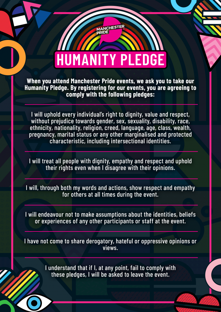 Humanity Pledge. When you attend Manchester Pride events, we ask you to take our Humanity Pledge. By registering for this event, you are agreeing to comply with the following pledges: I will uphold every individual’s right to dignity, value and respect,