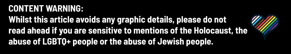 Content warning: Whilst this article avoids any graphic details, please do not read ahead if you are sensitive to mentions of the Holocaust, the abuse of LGBTQ+ people or the abuse of Jewish people.
